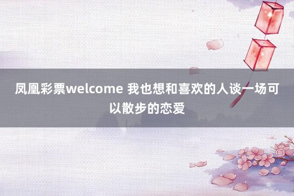 凤凰彩票welcome 我也想和喜欢的人谈一场可以散步的恋爱