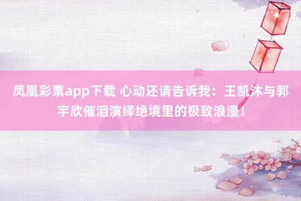 凤凰彩票app下载 心动还请告诉我：王凯沐与郭宇欣催泪演绎绝境里的极致浪漫！