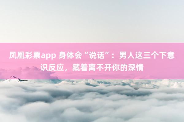 凤凰彩票app 身体会“说话”：男人这三个下意识反应，藏着离不开你的深情