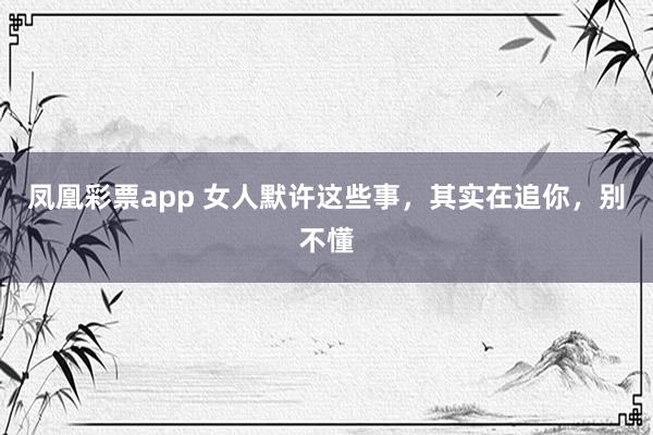 凤凰彩票app 女人默许这些事，其实在追你，别不懂