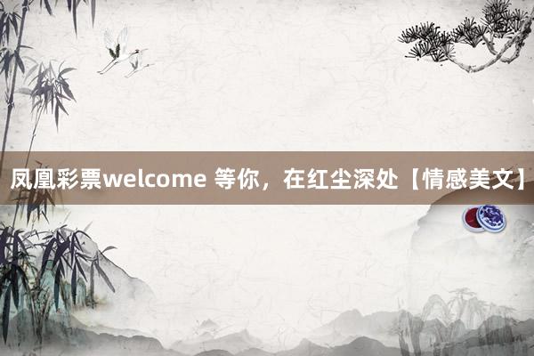 凤凰彩票welcome 等你，在红尘深处【情感美文】