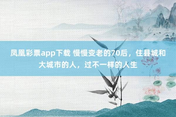 凤凰彩票app下载 慢慢变老的70后，住县城和大城市的人，过不一样的人生