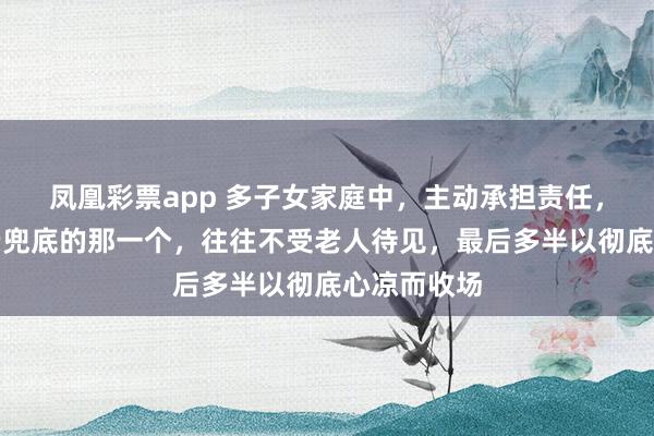 凤凰彩票app 多子女家庭中，主动承担责任，给老人养老兜底的那一个，往往不受老人待见，最后多半以彻底心凉而收场