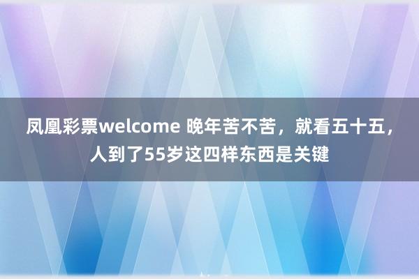 凤凰彩票welcome 晚年苦不苦，就看五十五，人到了55岁这四样东西是关键
