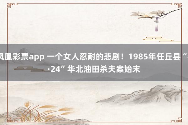 凤凰彩票app 一个女人忍耐的悲剧！1985年任丘县“4·24”华北油田杀夫案始末
