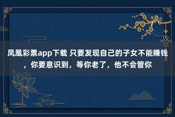 凤凰彩票app下载 只要发现自己的子女不能赚钱，你要意识到，等你老了，他不会管你