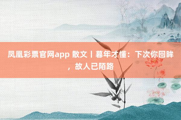 凤凰彩票官网app 散文丨暮年才懂：下次你回眸，故人已陌路