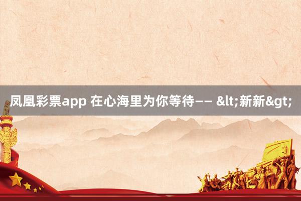 凤凰彩票app 在心海里为你等待—— <新新>