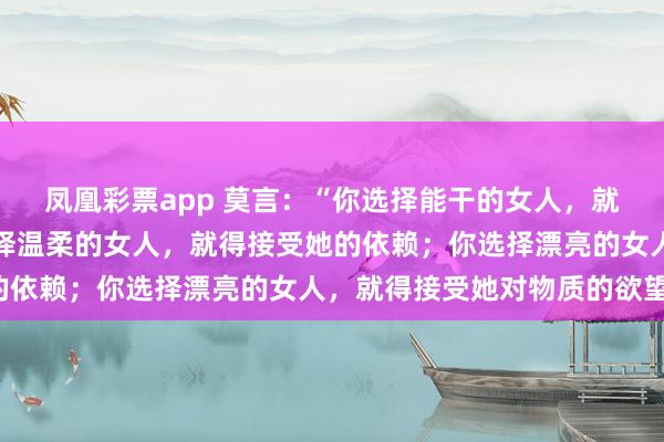 凤凰彩票app 莫言：“你选择能干的女人，就得接受她的强势；你选择温柔的女人，就得接受她的依赖；你选择漂亮的女人，就得接受她对物质的欲望。