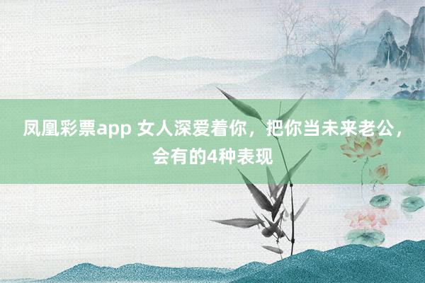 凤凰彩票app 女人深爱着你，把你当未来老公，会有的4种表现