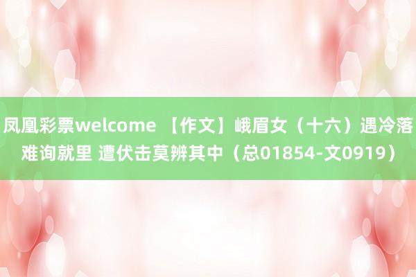 凤凰彩票welcome 【作文】峨眉女（十六）遇冷落难询就里 遭伏击莫辨其中（总01854-文0919）