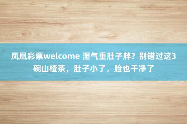 凤凰彩票welcome 湿气重肚子胖？别错过这3碗山楂茶，肚子小了，脸也干净了