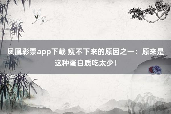 凤凰彩票app下载 瘦不下来的原因之一：原来是这种蛋白质吃太少！