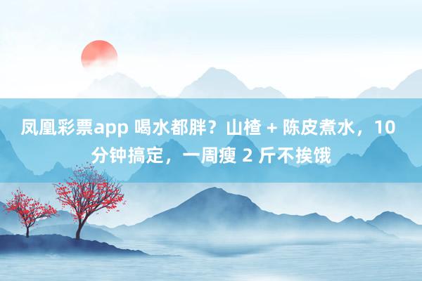 凤凰彩票app 喝水都胖？山楂 + 陈皮煮水，10 分钟搞定，一周瘦 2 斤不挨饿
