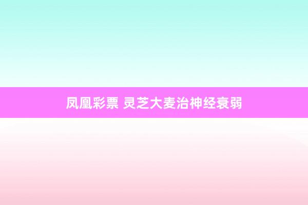 凤凰彩票 灵芝大麦治神经衰弱