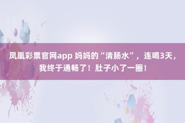 凤凰彩票官网app 妈妈的“清肠水”，连喝3天，我终于通畅了！肚子小了一圈！
