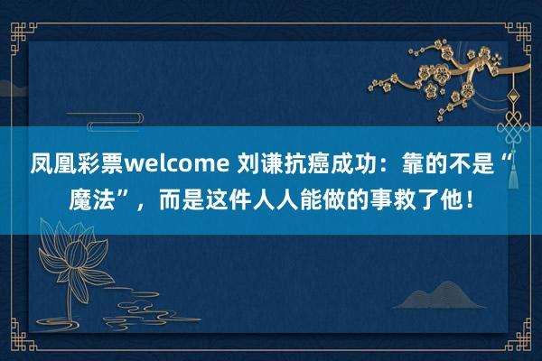 凤凰彩票welcome 刘谦抗癌成功：靠的不是“魔法”，而是这件人人能做的事救了他！