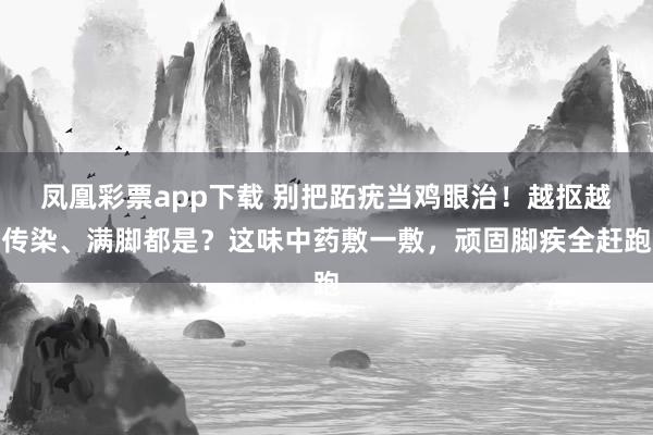 凤凰彩票app下载 别把跖疣当鸡眼治！越抠越传染、满脚都是？这味中药敷一敷，顽固脚疾全赶跑