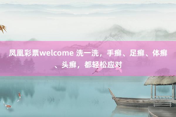 凤凰彩票welcome 洗一洗，手癣、足癣、体癣、头癣，都轻松应对