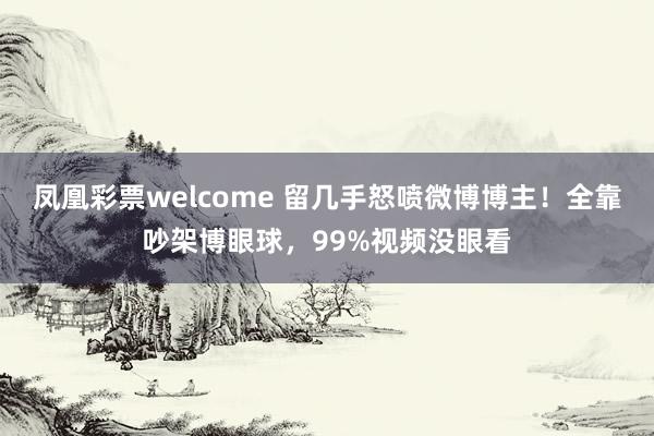 凤凰彩票welcome 留几手怒喷微博博主！全靠吵架博眼球，99%视频没眼看