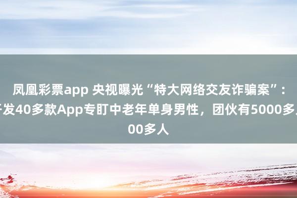 凤凰彩票app 央视曝光“特大网络交友诈骗案”：开发40多款App专盯中老年单身男性，团伙有5000多人