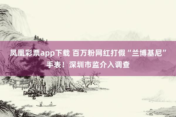 凤凰彩票app下载 百万粉网红打假“兰博基尼”手表！深圳市监介入调查