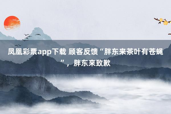 凤凰彩票app下载 顾客反馈“胖东来茶叶有苍蝇”，胖东来致歉