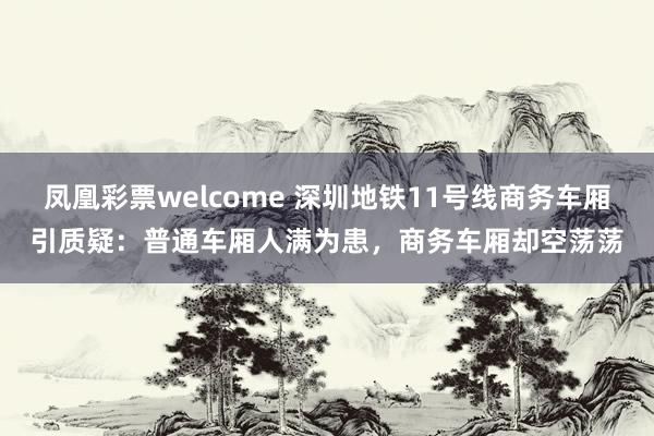 凤凰彩票welcome 深圳地铁11号线商务车厢引质疑：普通车厢人满为患，商务车厢却空荡荡