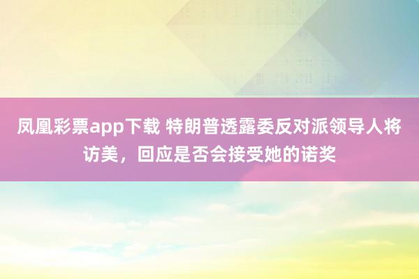 凤凰彩票app下载 特朗普透露委反对派领导人将访美，回应是否会接受她的诺奖
