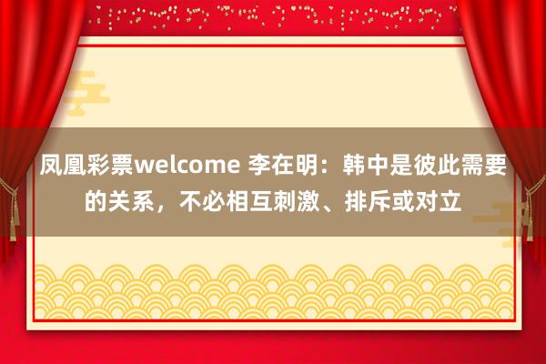 凤凰彩票welcome 李在明：韩中是彼此需要的关系，不必相互刺激、排斥或对立