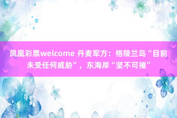 凤凰彩票welcome 丹麦军方：格陵兰岛“目前未受任何威胁”，东海岸“坚不可摧”