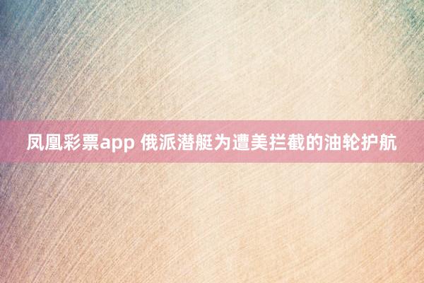 凤凰彩票app 俄派潜艇为遭美拦截的油轮护航