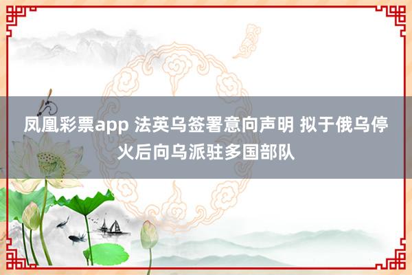 凤凰彩票app 法英乌签署意向声明 拟于俄乌停火后向乌派驻多国部队