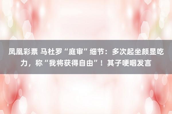 凤凰彩票 马杜罗“庭审”细节：多次起坐颇显吃力，称“我将获得自由”！其子哽咽发言