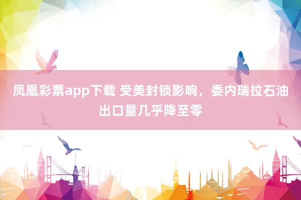 凤凰彩票app下载 受美封锁影响，委内瑞拉石油出口量几乎降至零