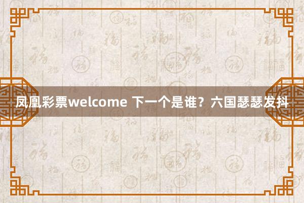 凤凰彩票welcome 下一个是谁?六国瑟瑟发抖