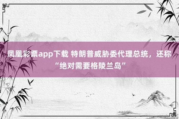 凤凰彩票app下载 特朗普威胁委代理总统，还称“绝对需要格陵兰岛”