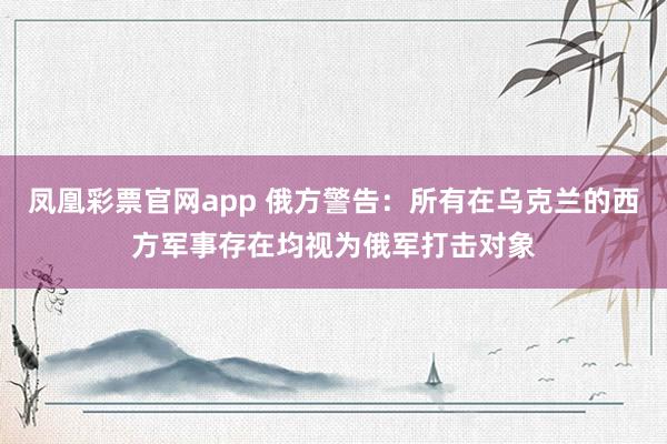 凤凰彩票官网app 俄方警告：所有在乌克兰的西方军事存在均视为俄军打击对象