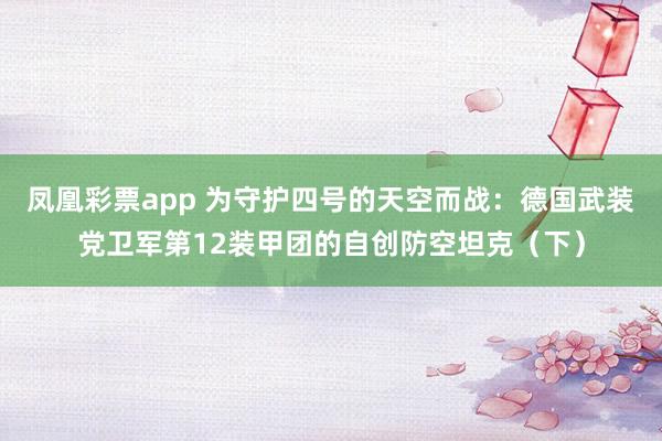 凤凰彩票app 为守护四号的天空而战：德国武装党卫军第12装甲团的自创防空坦克（下）