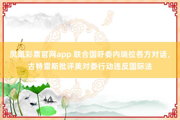 凤凰彩票官网app 联合国吁委内瑞拉各方对话，古特雷斯批评美对委行动违反国际法