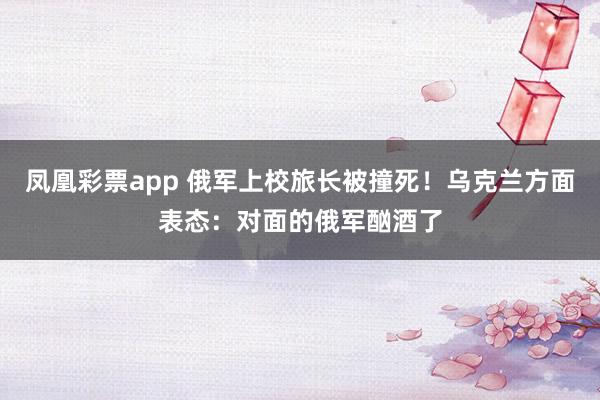 凤凰彩票app 俄军上校旅长被撞死！乌克兰方面表态：对面的俄军酗酒了