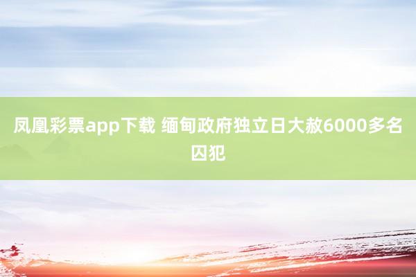 凤凰彩票app下载 缅甸政府独立日大赦6000多名囚犯