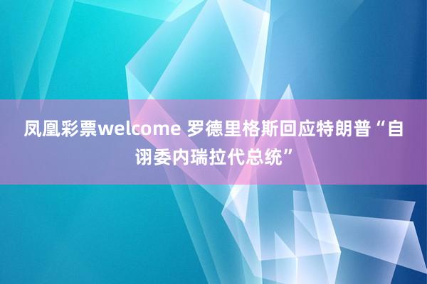 凤凰彩票welcome 罗德里格斯回应特朗普“自诩委内瑞拉代总统”