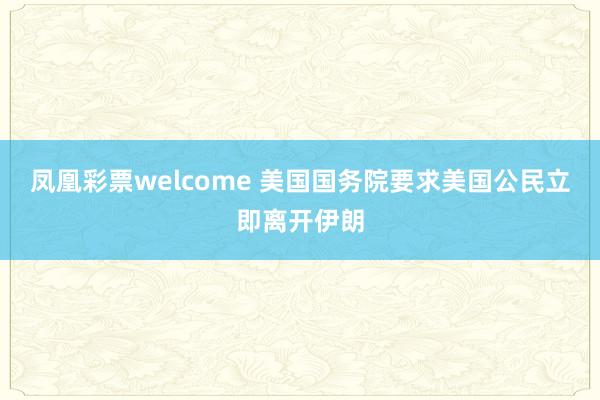 凤凰彩票welcome 美国国务院要求美国公民立即离开伊朗