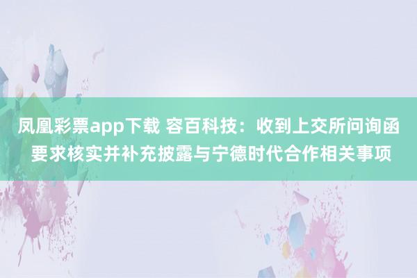 凤凰彩票app下载 容百科技：收到上交所问询函 要求核实并补充披露与宁德时代合作相关事项