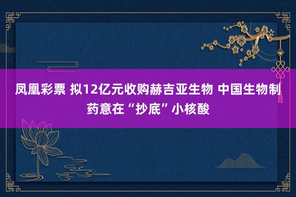 凤凰彩票 拟12亿元收购赫吉亚生物 中国生物制药意在“抄底”小核酸