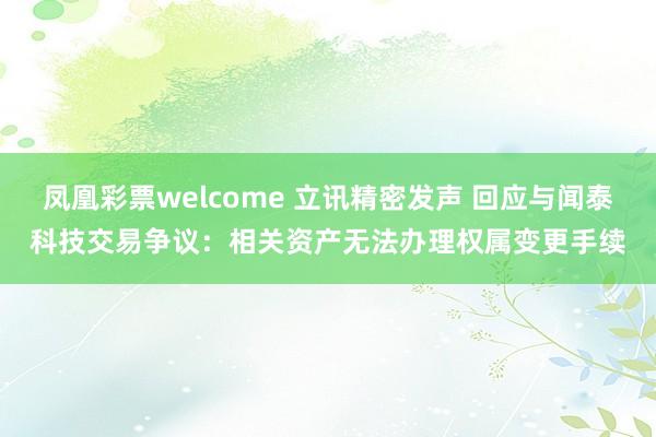 凤凰彩票welcome 立讯精密发声 回应与闻泰科技交易争议：相关资产无法办理权属变更手续