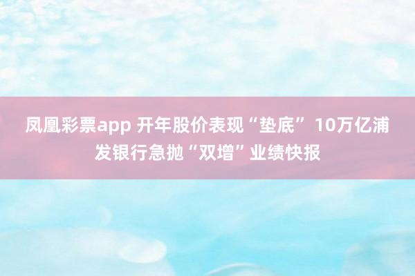 凤凰彩票app 开年股价表现“垫底” 10万亿浦发银行急抛“双增”业绩快报