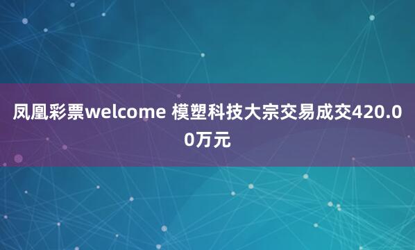 凤凰彩票welcome 模塑科技大宗交易成交420.00万元