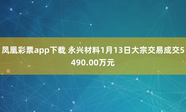 凤凰彩票app下载 永兴材料1月13日大宗交易成交5490.00万元
